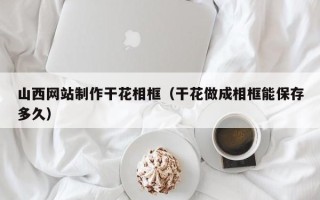 宜昌山西网站制作干花相框（干花做成相框能保存多久）